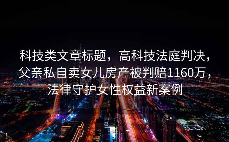 科技類(lèi)文章標題，高科技法庭判決，父親私自賣(mài)女兒房產(chǎn)被判賠1160萬(wàn)，法律守護女性權益新案例