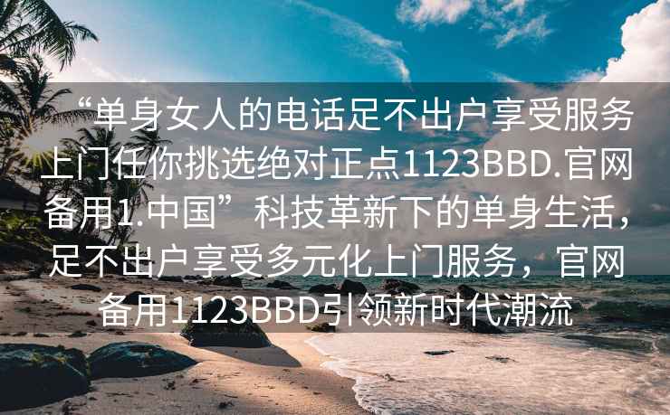 “單身女人的電話(huà)足不出戶(hù)享受服務(wù)上門(mén)任你挑選絕對正點(diǎn)1123BBD.官網(wǎng)備用1.中國”科技革新下的單身生活，足不出戶(hù)享受多元化上門(mén)服務(wù)，官網(wǎng)備用1123BBD引領(lǐng)新時(shí)代潮流