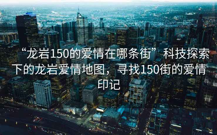 “龍巖150的愛(ài)情在哪條街”科技探索下的龍巖愛(ài)情地圖，尋找150街的愛(ài)情印記
