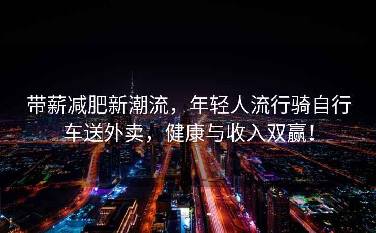 帶薪減肥新潮流，年輕人流行騎自行車(chē)送外賣(mài)，健康與收入雙贏(yíng)！