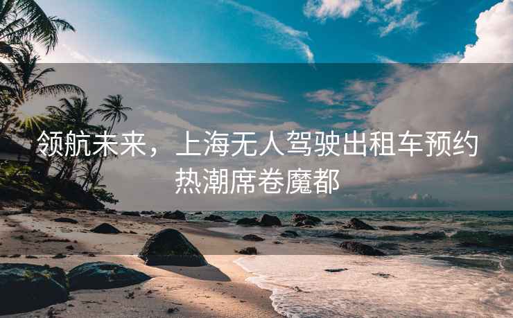領(lǐng)航未來(lái)，上海無(wú)人駕駛出租車(chē)預約熱潮席卷魔都