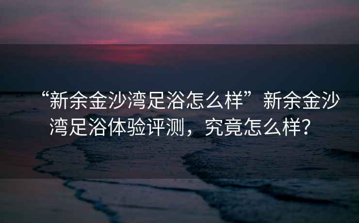 “新余金沙灣足浴怎么樣”新余金沙灣足浴體驗評測，究竟怎么樣？