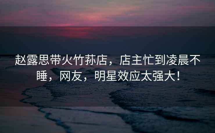 趙露思帶火竹蓀店，店主忙到凌晨不睡，網(wǎng)友，明星效應太強大！