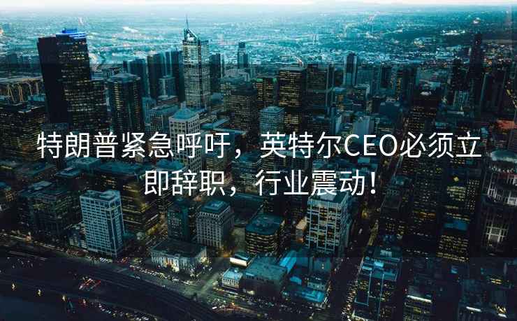 特朗普緊急呼吁，英特爾CEO必須立即辭職，行業(yè)震動(dòng)！