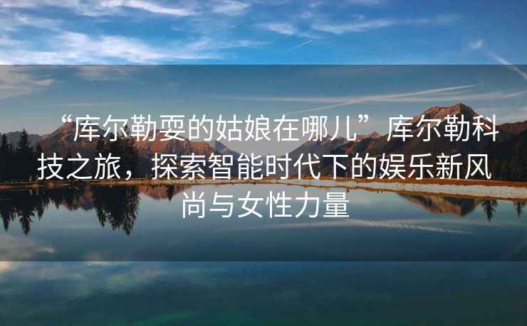 “庫爾勒耍的姑娘在哪兒”庫爾勒科技之旅，探索智能時(shí)代下的娛樂(lè )新風(fēng)尚與女性力量