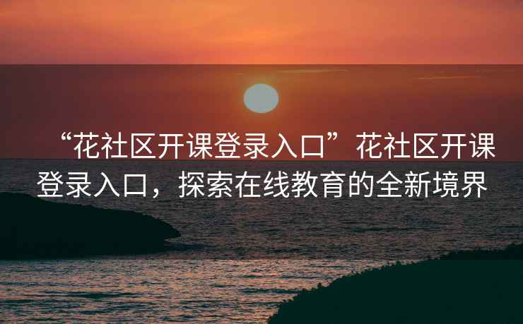 “花社區開(kāi)課登錄入口”花社區開(kāi)課登錄入口，探索在線(xiàn)教育的全新境界