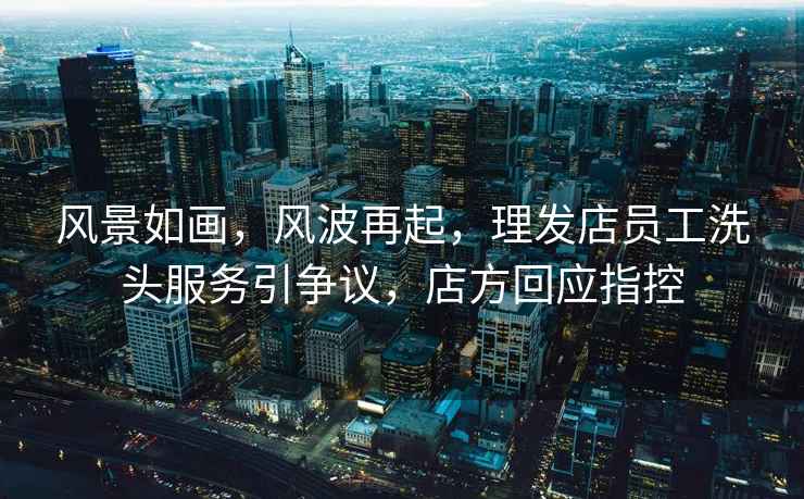 風(fēng)景如畫(huà)，風(fēng)波再起，理發(fā)店員工洗頭服務(wù)引爭議，店方回應指控
