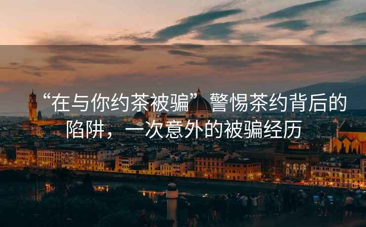 “在與你約茶被騙”警惕茶約背后的陷阱，一次意外的被騙經(jīng)歷