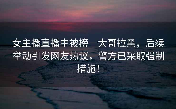 女主播直播中被榜一大哥拉黑，后續舉動(dòng)引發(fā)網(wǎng)友熱議，警方已采取強制措施！
