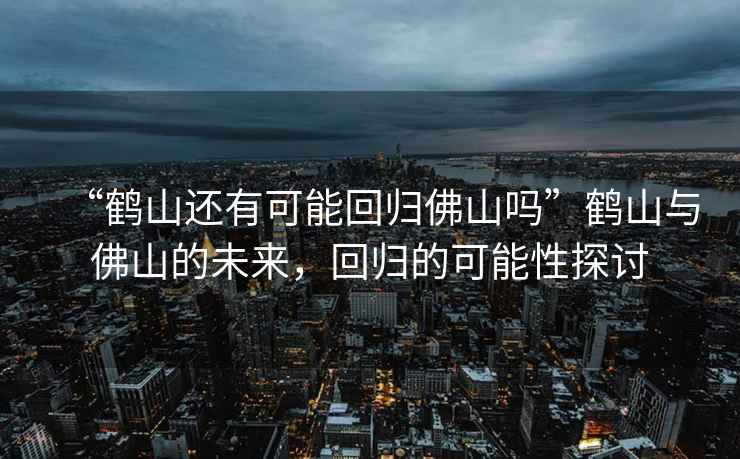 “鶴山還有可能回歸佛山嗎”鶴山與佛山的未來(lái)，回歸的可能性探討