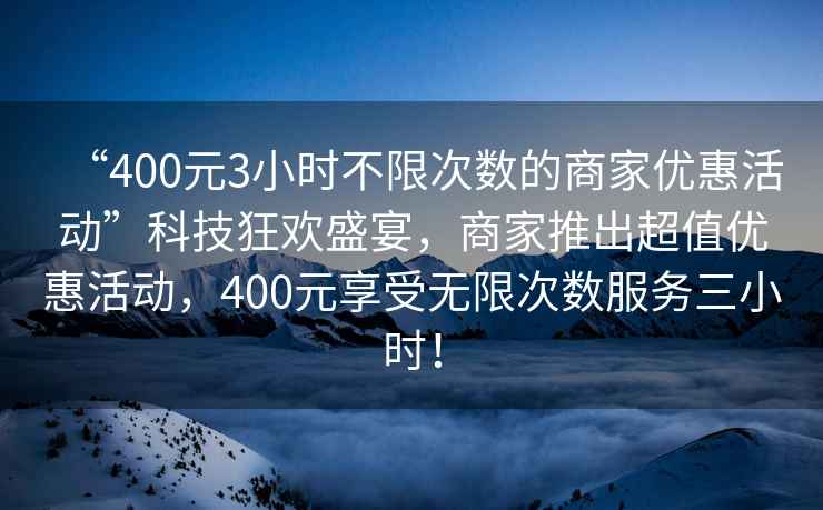 “400元3小時(shí)不限次數的商家優(yōu)惠活動(dòng)”科技狂歡盛宴，商家推出超值優(yōu)惠活動(dòng)，400元享受無(wú)限次數服務(wù)三小時(shí)！