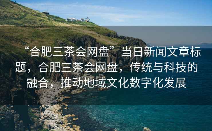 “合肥三茶會(huì )網(wǎng)盤(pán)”當日新聞文章標題，合肥三茶會(huì )網(wǎng)盤(pán)，傳統與科技的融合，推動(dòng)地域文化數字化發(fā)展