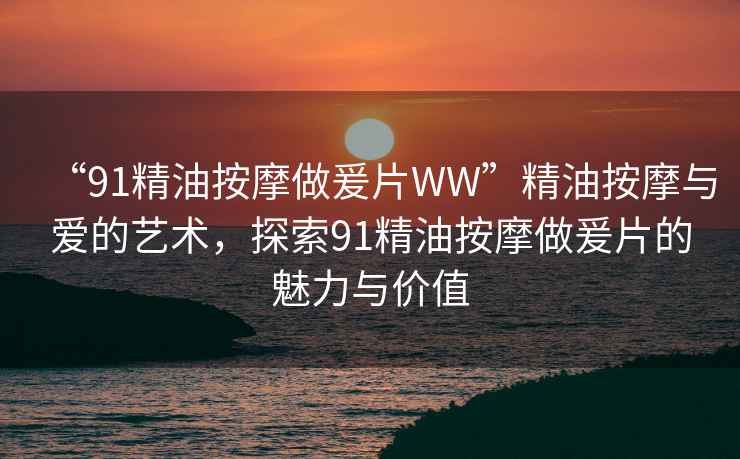 “91精油按摩做爰片WW”精油按摩與愛(ài)的藝術(shù)，探索91精油按摩做爰片的魅力與價(jià)值