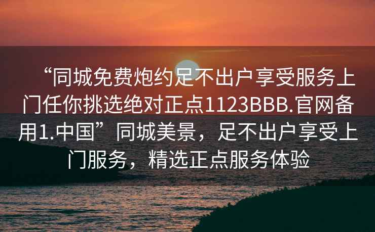 “同城免費炮約足不出戶(hù)享受服務(wù)上門(mén)任你挑選絕對正點(diǎn)1123BBB.官網(wǎng)備用1.中國”同城美景，足不出戶(hù)享受上門(mén)服務(wù)，精選正點(diǎn)服務(wù)體驗