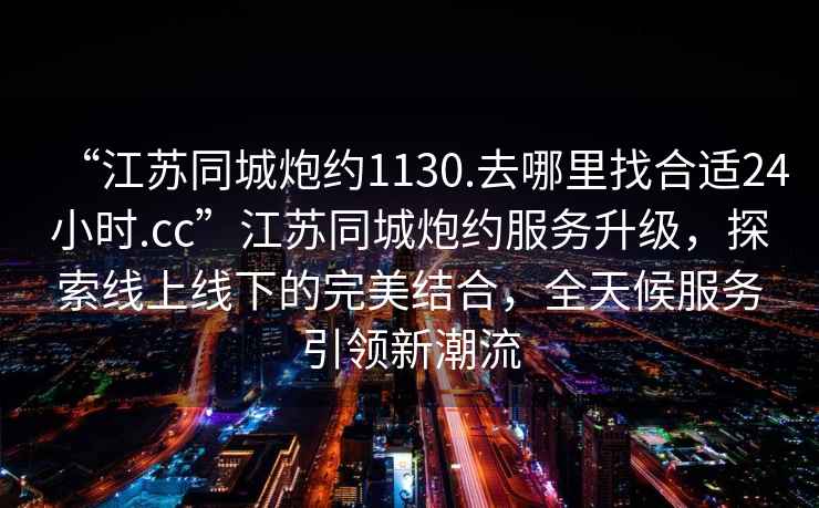 “江蘇同城炮約1130.去哪里找合適24小時(shí).cc”江蘇同城炮約服務(wù)升級，探索線(xiàn)上線(xiàn)下的完美結合，全天候服務(wù)引領(lǐng)新潮流