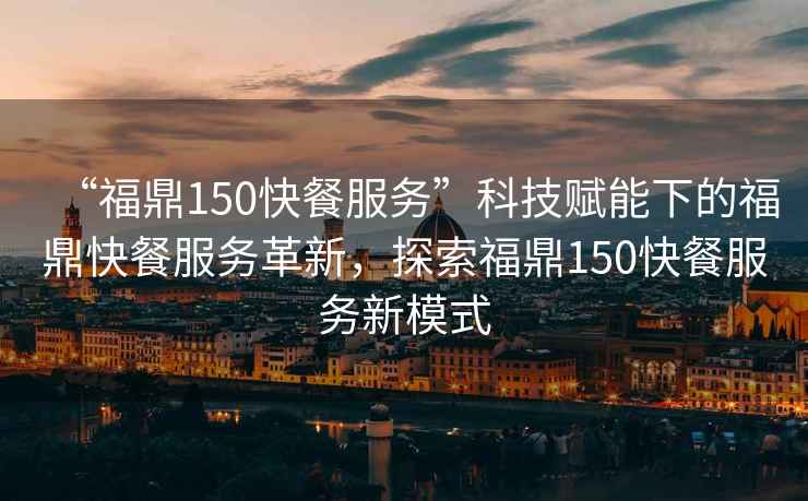 “福鼎150快餐服務(wù)”科技賦能下的福鼎快餐服務(wù)革新，探索福鼎150快餐服務(wù)新模式