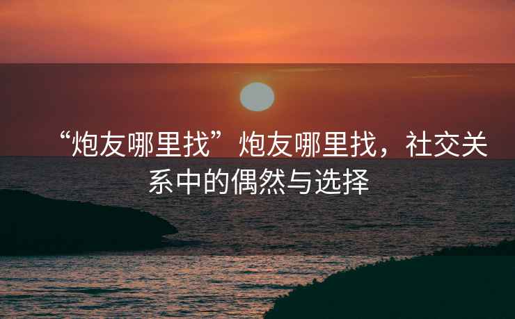 “炮友哪里找”炮友哪里找，社交關(guān)系中的偶然與選擇
