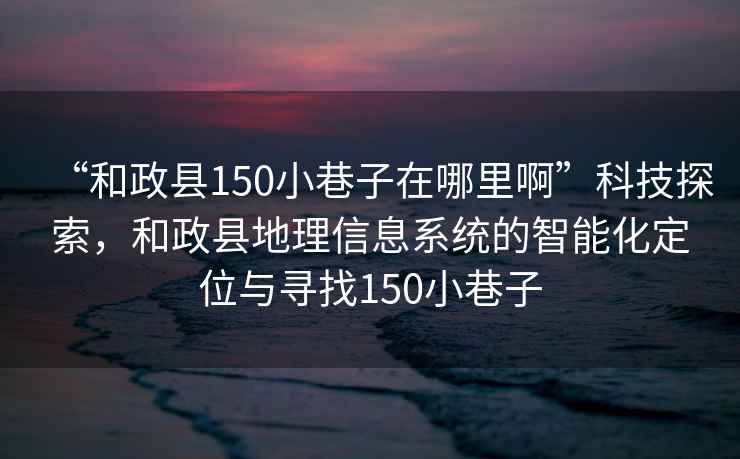 “和政縣150小巷子在哪里啊”科技探索，和政縣地理信息系統的智能化定位與尋找150小巷子