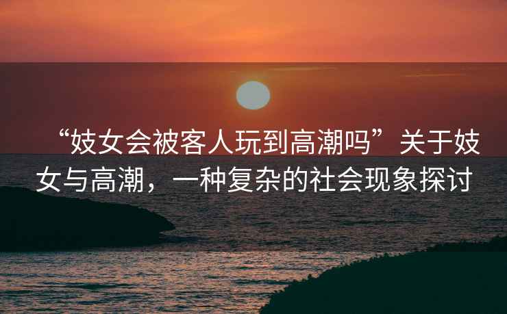 “妓女會(huì )被客人玩到高潮嗎”關(guān)于妓女與高潮，一種復雜的社會(huì )現象探討