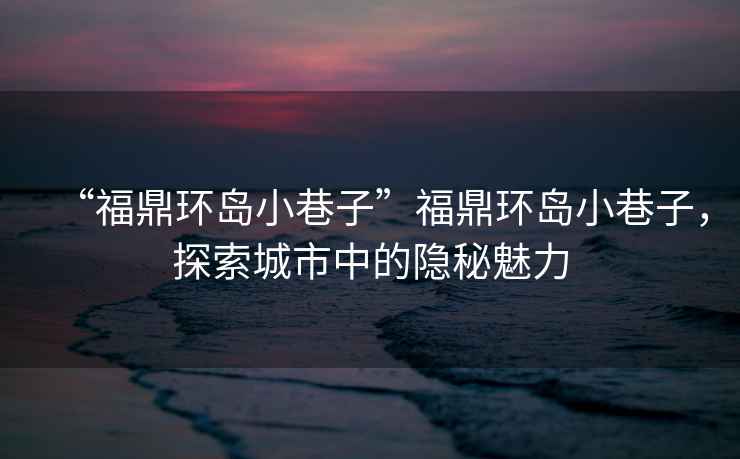 “福鼎環(huán)島小巷子”福鼎環(huán)島小巷子，探索城市中的隱秘魅力