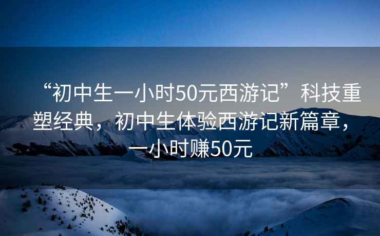 “初中生一小時(shí)50元西游記”科技重塑經(jīng)典，初中生體驗西游記新篇章，一小時(shí)賺50元