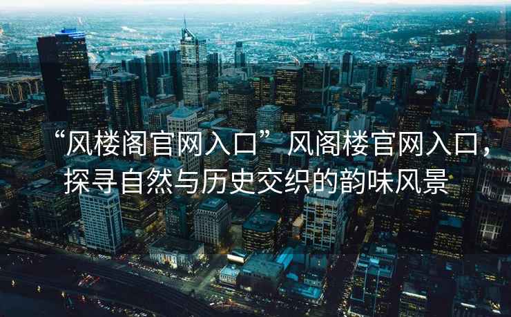 “風(fēng)樓閣官網(wǎng)入口”風(fēng)閣樓官網(wǎng)入口，探尋自然與歷史交織的韻味風(fēng)景