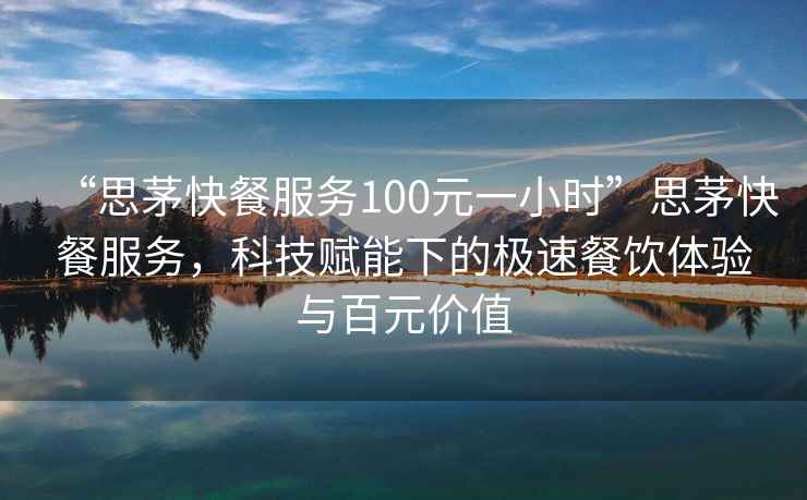 “思茅快餐服務(wù)100元一小時(shí)”思茅快餐服務(wù)，科技賦能下的極速餐飲體驗與百元價(jià)值