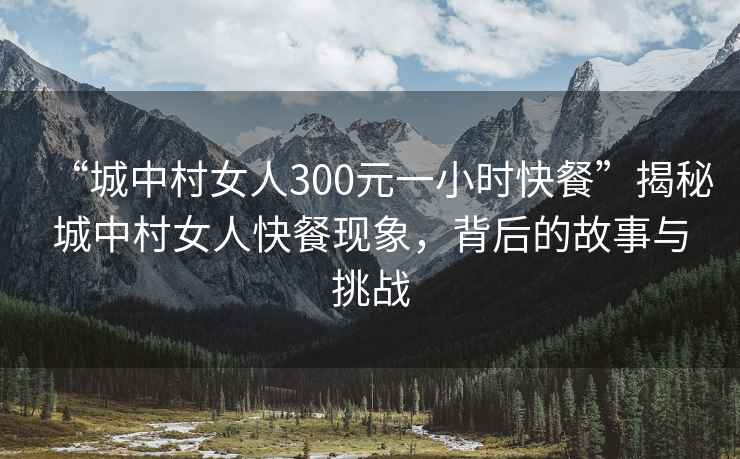 “城中村女人300元一小時(shí)快餐”揭秘城中村女人快餐現象，背后的故事與挑戰