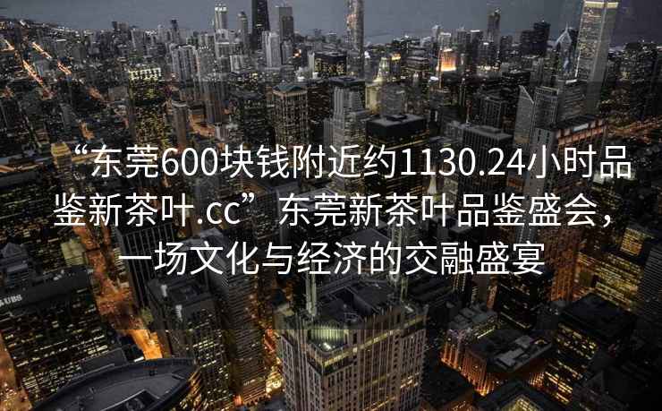 “東莞600塊錢(qián)附近約1130.24小時(shí)品鑒新茶葉.cc”東莞新茶葉品鑒盛會(huì )，一場(chǎng)文化與經(jīng)濟的交融盛宴