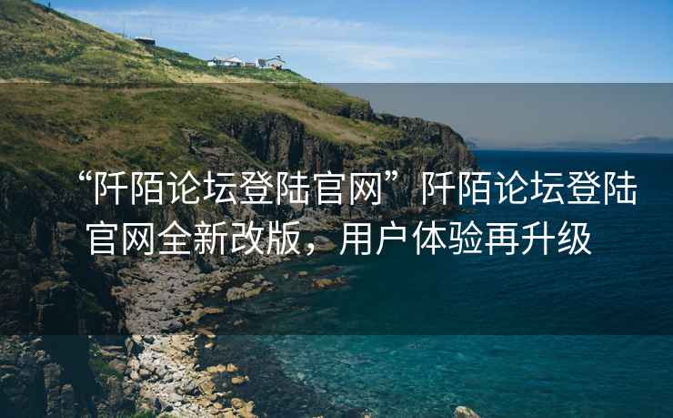 “阡陌論壇登陸官網(wǎng)”阡陌論壇登陸官網(wǎng)全新改版，用戶(hù)體驗再升級