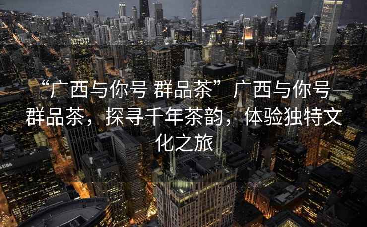 “廣西與你號 群品茶”廣西與你號—群品茶，探尋千年茶韻，體驗獨特文化之旅