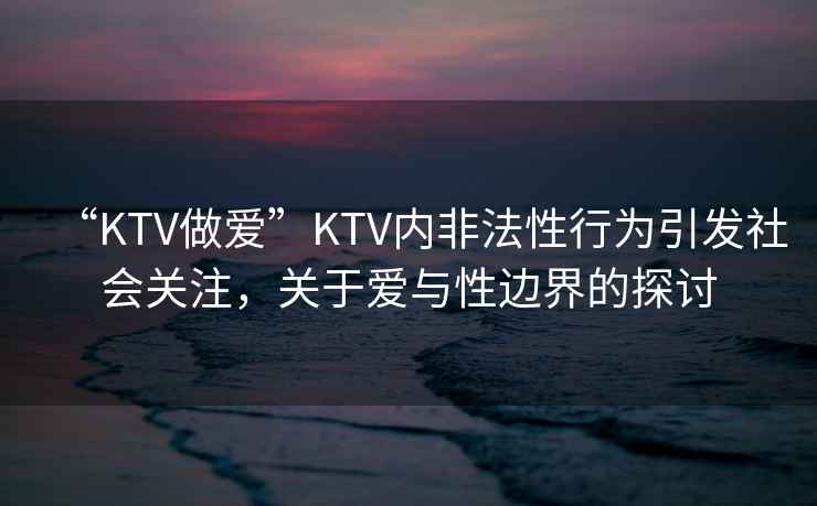 “KTV做愛(ài)”KTV內非法性行為引發(fā)社會(huì )關(guān)注，關(guān)于愛(ài)與性邊界的探討