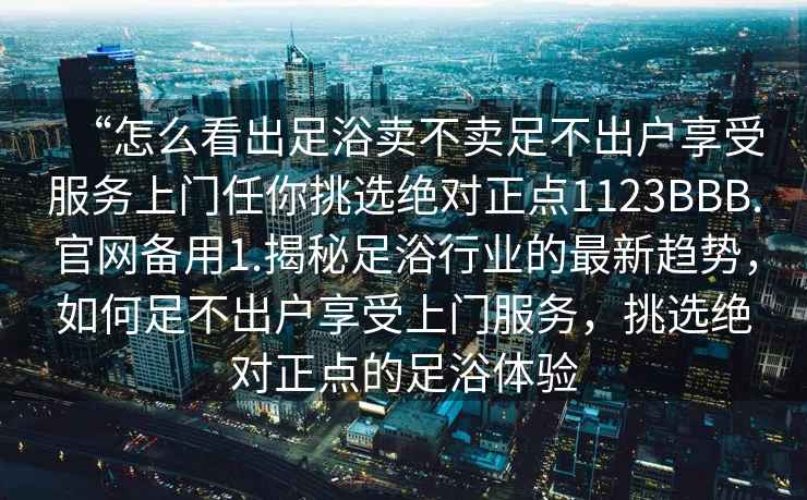 “怎么看出足浴賣(mài)不賣(mài)足不出戶(hù)享受服務(wù)上門(mén)任你挑選絕對正點(diǎn)1123BBB.官網(wǎng)備用1.揭秘足浴行業(yè)的最新趨勢，如何足不出戶(hù)享受上門(mén)服務(wù)，挑選絕對正點(diǎn)的足浴體驗