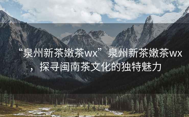 “泉州新茶嫩茶wx”泉州新茶嫩茶wx，探尋閩南茶文化的獨特魅力
