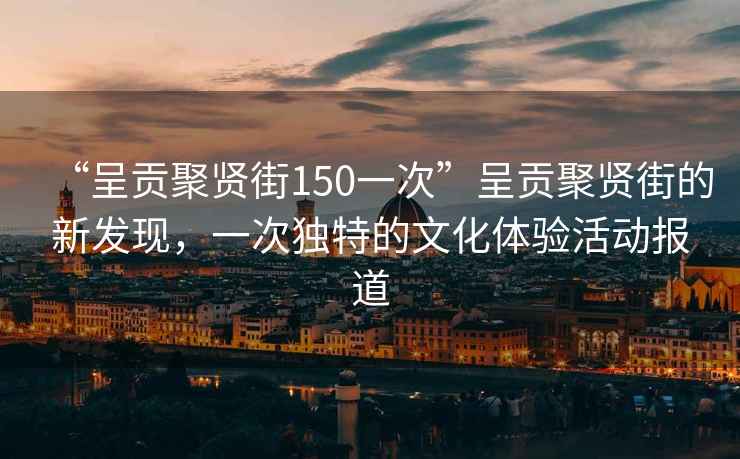 “呈貢聚賢街150一次”呈貢聚賢街的新發(fā)現，一次獨特的文化體驗活動(dòng)報道