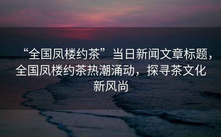 “全國鳳樓約茶”當日新聞文章標題，全國鳳樓約茶熱潮涌動(dòng)，探尋茶文化新風(fēng)尚