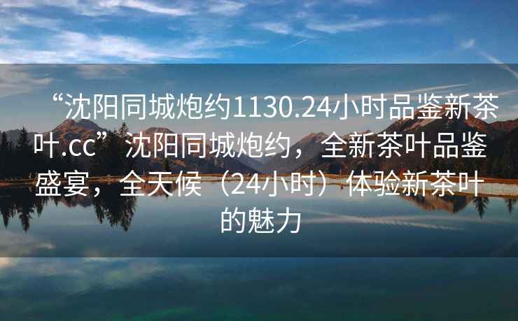 “沈陽(yáng)同城炮約1130.24小時(shí)品鑒新茶葉.cc”沈陽(yáng)同城炮約，全新茶葉品鑒盛宴，全天候（24小時(shí)）體驗新茶葉的魅力