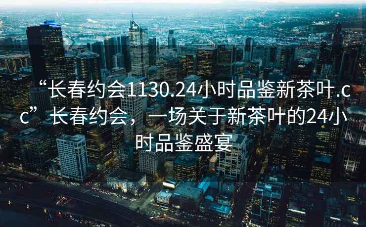 “長(cháng)春約會(huì )1130.24小時(shí)品鑒新茶葉.cc”長(cháng)春約會(huì )，一場(chǎng)關(guān)于新茶葉的24小時(shí)品鑒盛宴