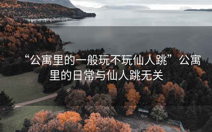 “公寓里的一般玩不玩仙人跳”公寓里的日常與仙人跳無(wú)關(guān)