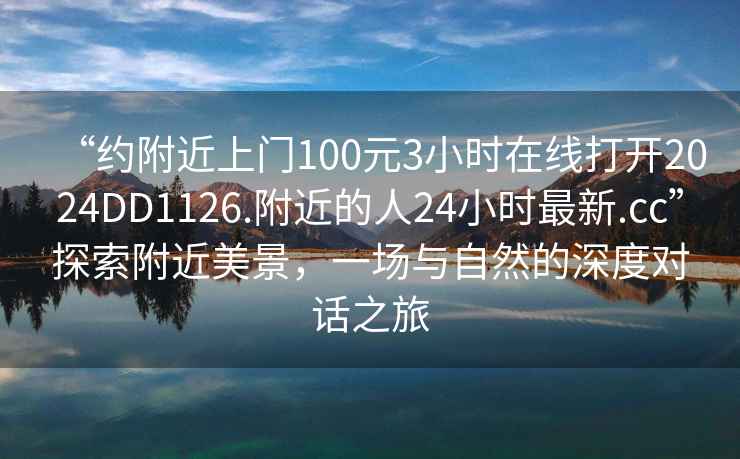 “約附近上門(mén)100元3小時(shí)在線(xiàn)打開(kāi)2024DD1126.附近的人24小時(shí)最新.cc”探索附近美景，一場(chǎng)與自然的深度對話(huà)之旅