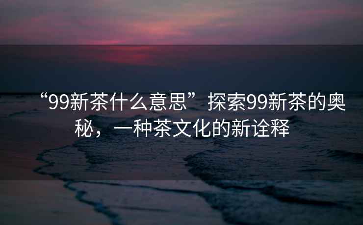 “99新茶什么意思”探索99新茶的奧秘，一種茶文化的新詮釋