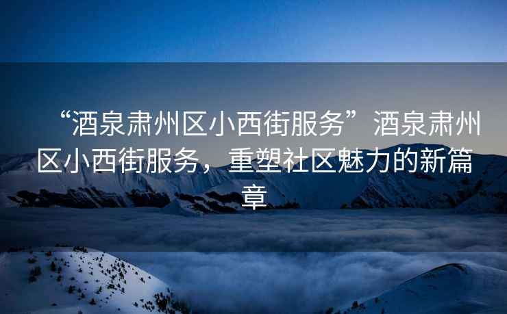 “酒泉肅州區小西街服務(wù)”酒泉肅州區小西街服務(wù)，重塑社區魅力的新篇章