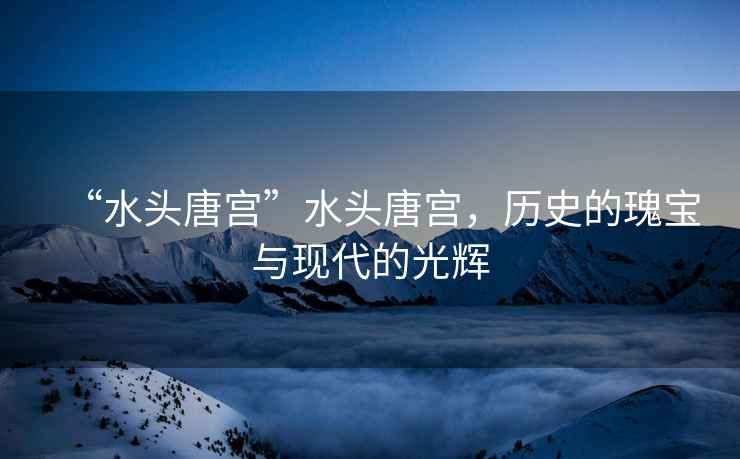 “水頭唐宮”水頭唐宮，歷史的瑰寶與現代的光輝