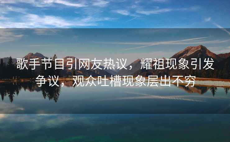 歌手節目引網(wǎng)友熱議，耀祖現象引發(fā)爭議，觀(guān)眾吐槽現象層出不窮