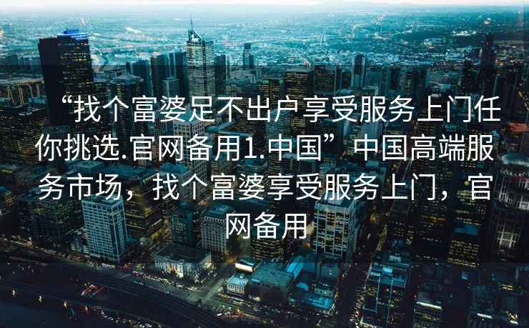 “找個(gè)富婆足不出戶(hù)享受服務(wù)上門(mén)任你挑選.官網(wǎng)備用1.中國”中國高端服務(wù)市場(chǎng)，找個(gè)富婆享受服務(wù)上門(mén)，官網(wǎng)備用