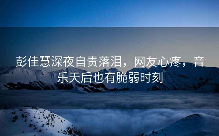 彭佳慧深夜自責落淚，網(wǎng)友心疼，音樂(lè )天后也有脆弱時(shí)刻
