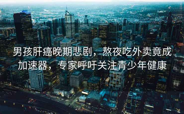 男孩肝癌晚期悲劇，熬夜吃外賣(mài)竟成加速器，專(zhuān)家呼吁關(guān)注青少年健康