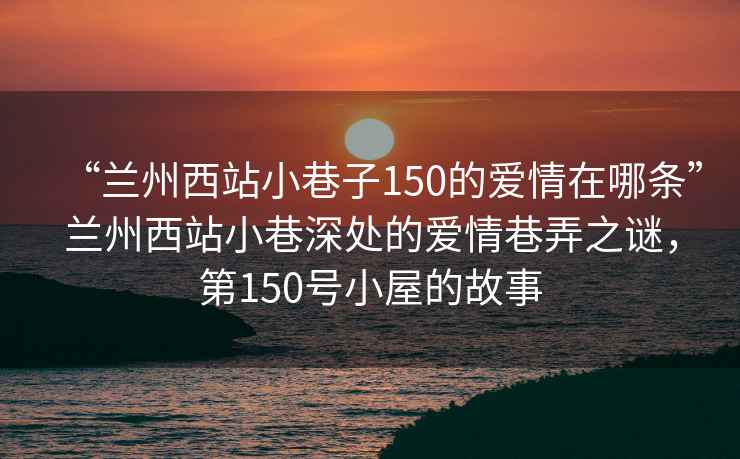 “蘭州西站小巷子150的愛(ài)情在哪條”蘭州西站小巷深處的愛(ài)情巷弄之謎，第150號小屋的故事