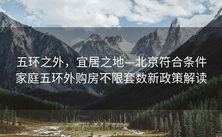 五環(huán)之外，宜居之地—北京符合條件家庭五環(huán)外購房不限套數新政策解讀