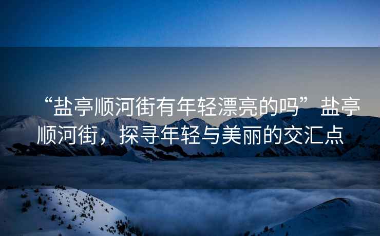 “鹽亭順河街有年輕漂亮的嗎”鹽亭順河街，探尋年輕與美麗的交匯點(diǎn)